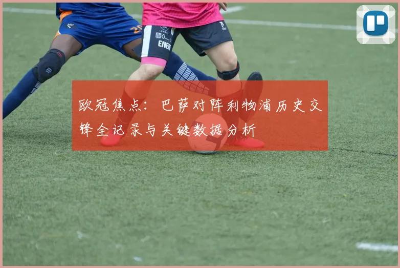 欧冠焦点:巴萨对阵利物浦历史交锋全记录与关键数据分析