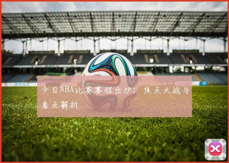 今日NBA比赛赛程出炉:焦点大战与看点解析
