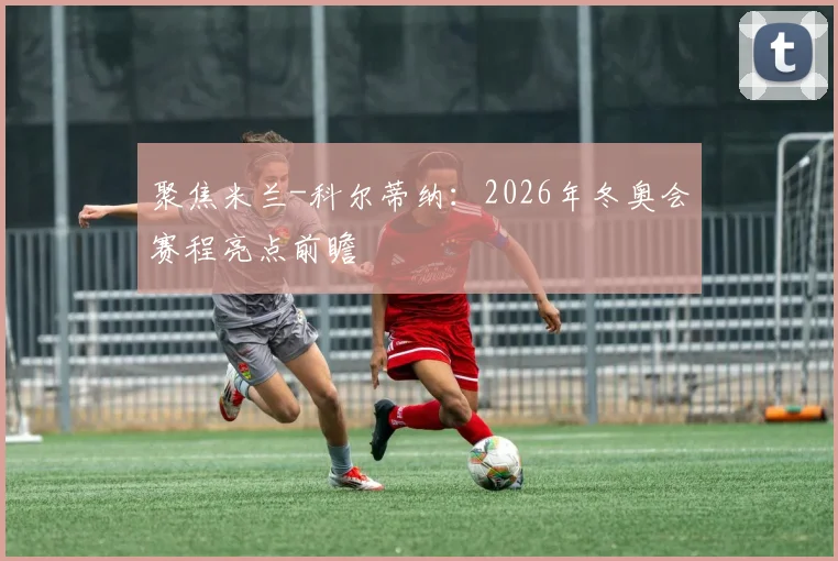 聚焦米兰-科尔蒂纳：2026年冬奥会赛程亮点前瞻