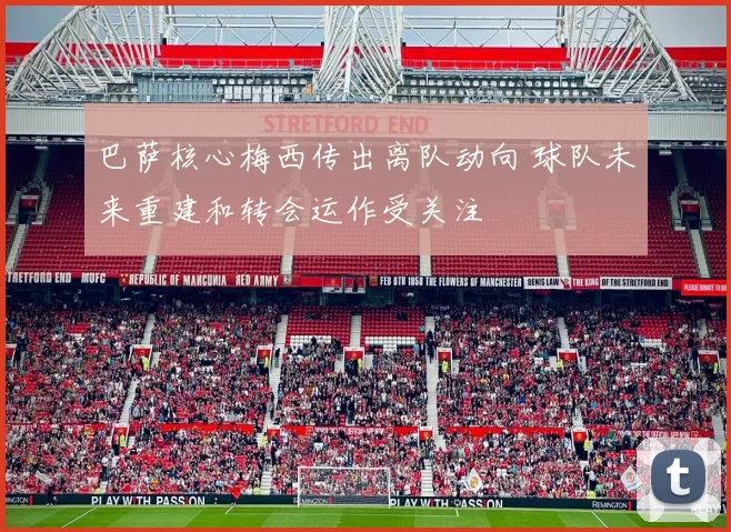 巴萨核心梅西传出离队动向 球队未来重建和转会运作受关注