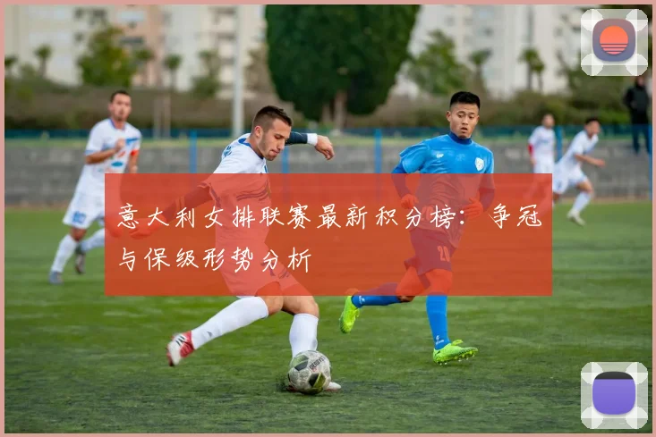 意大利女排联赛最新积分榜：争冠与保级形势分析