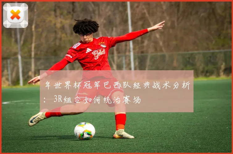 年世界杯冠军巴西队经典战术分析：3R组合如何统治赛场
