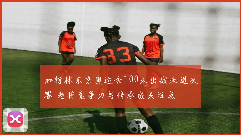 加特林东京奥运会100米出战未进决赛 老将竞争力与传承成关注点