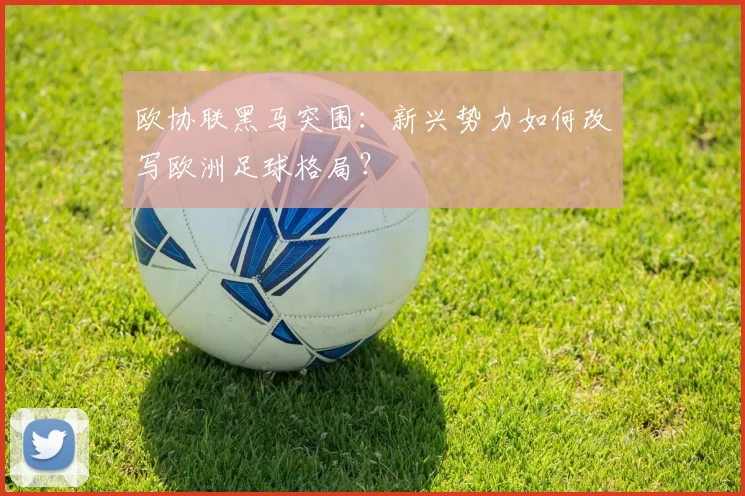 欧协联黑马突围：新兴势力如何改写欧洲足球格局？