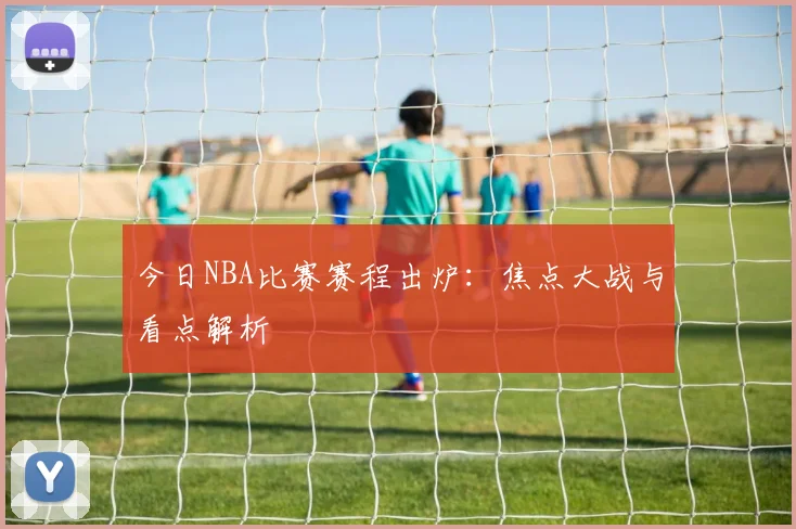 今日NBA比赛赛程出炉：焦点大战与看点解析