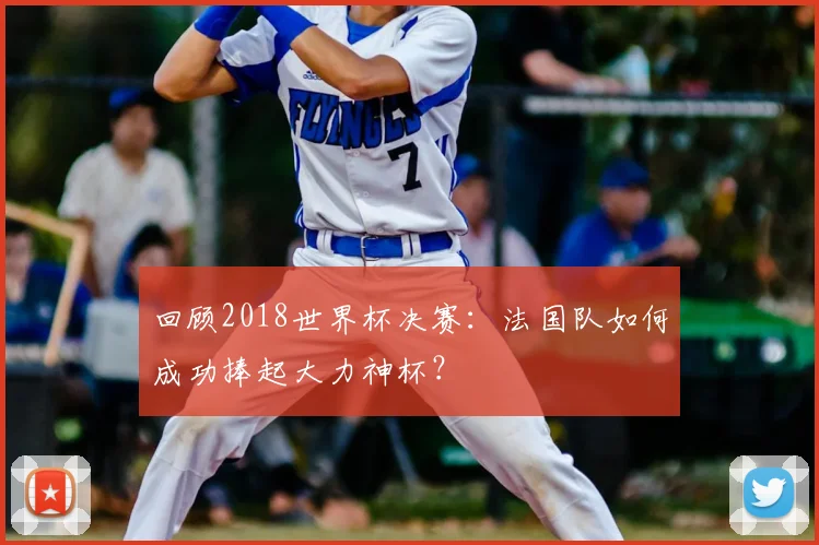 回顾2018世界杯决赛：法国队如何成功捧起大力神杯？