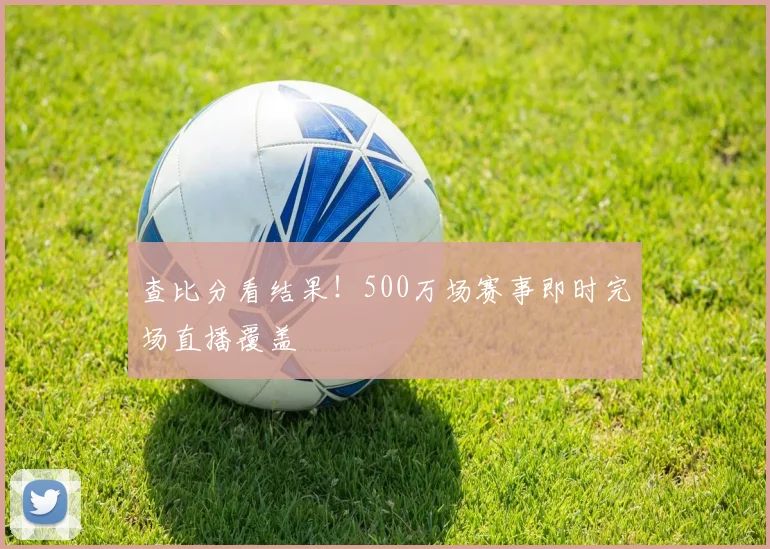 查比分看结果！500万场赛事即时完场直播覆盖