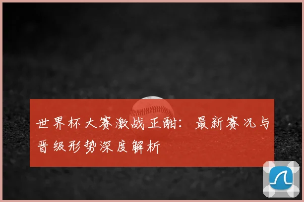 世界杯大赛激战正酣：最新赛况与晋级形势深度解析
