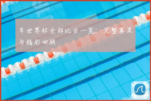 年世界杯全部比分一览：完整赛果与精彩回顾