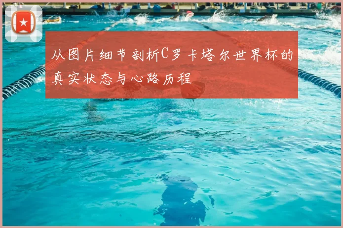 从图片细节剖析C罗卡塔尔世界杯的真实状态与心路历程