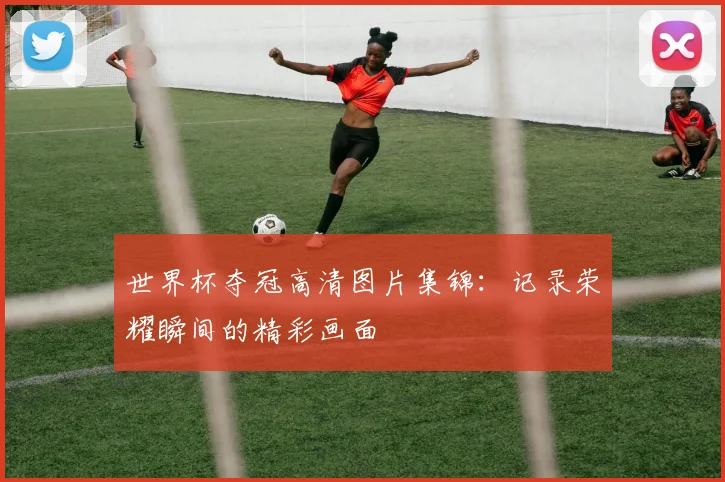 世界杯夺冠高清图片集锦:记录荣耀瞬间的精彩画面