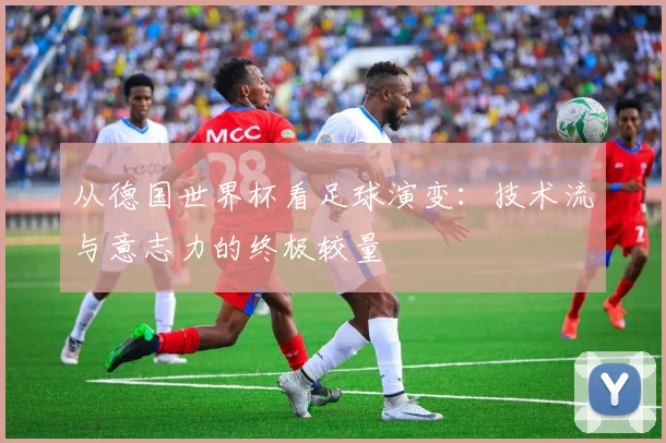 从德国世界杯看足球演变：技术流与意志力的终极较量