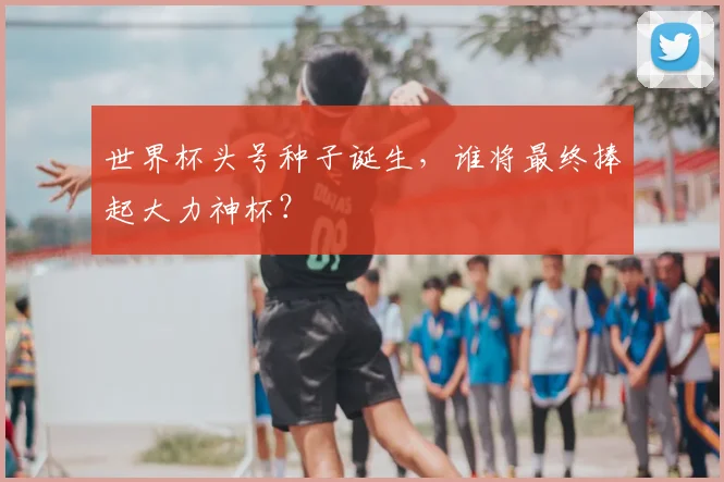 世界杯头号种子诞生，谁将最终捧起大力神杯？