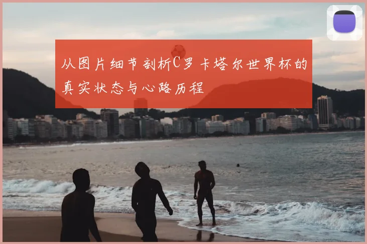 从图片细节剖析C罗卡塔尔世界杯的真实状态与心路历程