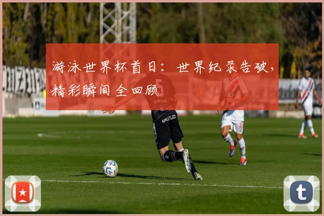 游泳世界杯首日:世界纪录告破,精彩瞬间全回顾