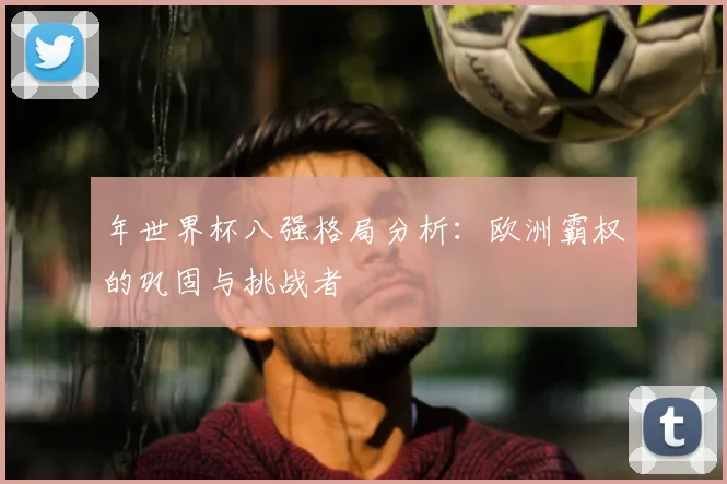 年世界杯八强格局分析：欧洲霸权的巩固与挑战者