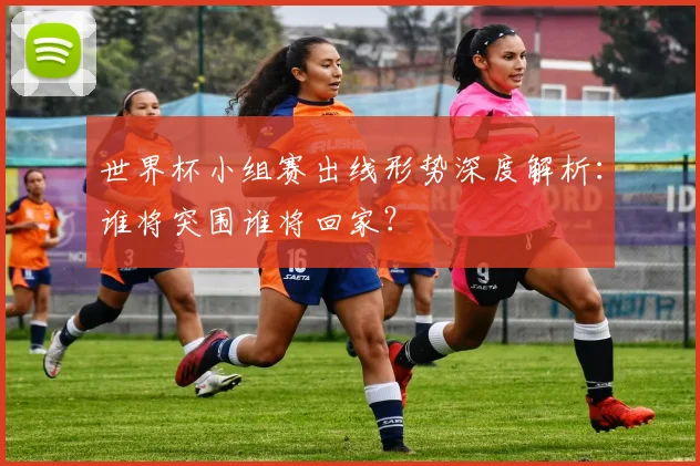 世界杯小组赛出线形势深度解析：谁将突围谁将回家？